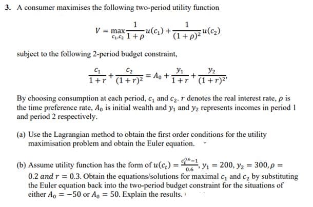 3. A consumer maximises the following two-period utility function
1
V = max
1
ule,) + Fu(c)
(1+p)?
subject to the following 2-period budget constraint,
C2
Ao +
1+r" (1+r)²
Y2
1+r*(1+r)²'
By choosing consumption at each period, c, and c2. r denotes the real interest rate, p is
the time preference rate, Ao is initial wealth and y, and y2 represents incomes in period 1
and period 2 respectively.
(a) Use the Lagrangian method to obtain the first order conditions for the utility
maximisation problem and obtain the Euler equation.
(b) Assume utility function has the form of u(c,) = 5
0.2 and r = 0.3. Obtain the equations/solutions for maximal c, and c2 by substituting
the Euler equation back into the two-period budget constraint for the situations of
either A, = -50 or Ao = 50. Explain the results.
, Y1 = 200, y2 = 300, p =
0.6
