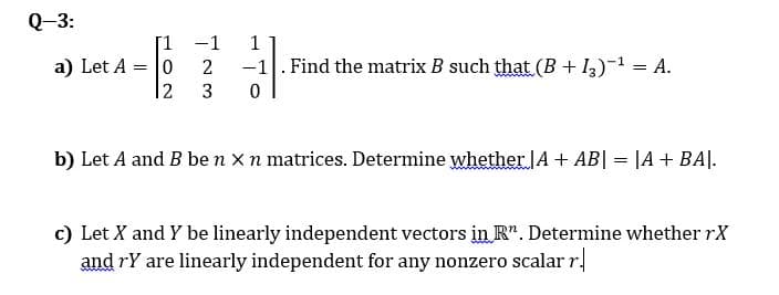 Q-3:
-1
1
a) Let A = |0
-1
Find the matrix B such that (B + I3)-1 = A.
3
b) Let A and B ben xn matrices. Determine whether A + AB| = |A+ BA|.
c) Let X and Y be linearly independent vectors in R". Determine whether rX
and rY are linearly independent for any nonzero scalar r.
