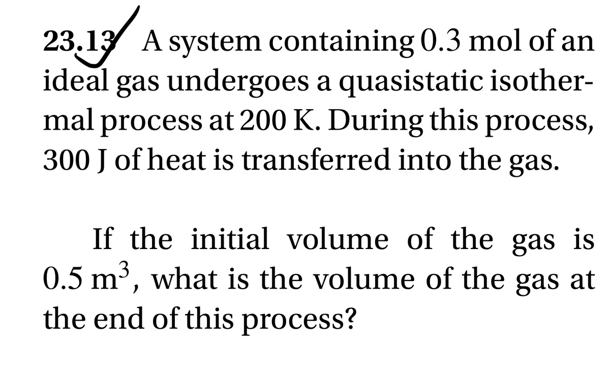 23.13 A system containing 0.3 mol of an
ideal gas undergoes a quasistatic isother-
mal process at 200 K. During this process,
300 J of heat is transferred into the gas.
If the initial volume of the gas is
0.5 m³, what is the volume of the gas at
the end of this process?