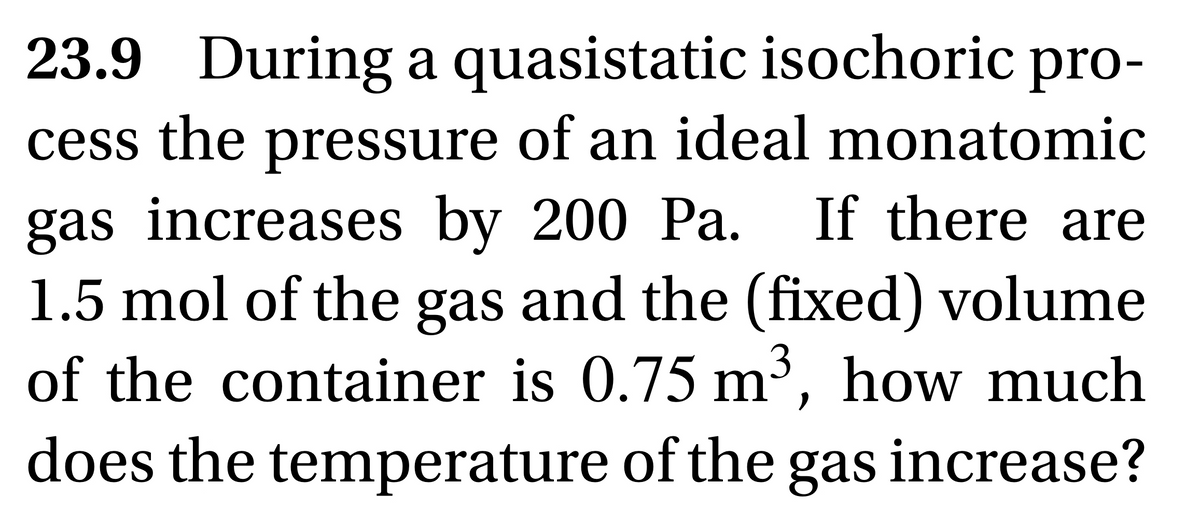 23.9 During a quasistatic isochoric pro-
cess the pressure of an ideal monatomic
gas increases by 200 Pa. If there are
1.5 mol of the gas and the (fixed) volume
of the container is 0.75 m³, how much
does the temperature of the gas increase?