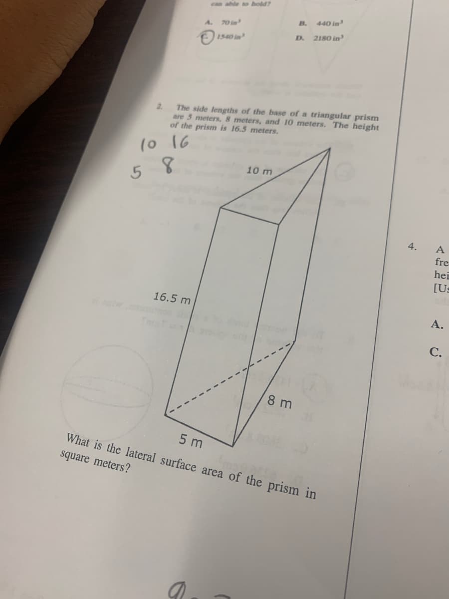 can able o hold
B.
440 in
A.
70 in
D.
2180 in
1540 in
The side lengths of the base of a triangular prism
are 5 meters, 8 meters, and 10 meters. The height
of the prism is 16.5 meters.
2.
(o 16
10 m
5 8
4.
A
fre
hei
[Us
16.5 m
А.
С.
8 m
5 m
What is the lateral surface area of the prism in
square meters?

