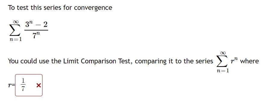 To test this series for convergence
3"
2
-
7"
n=1
You could use the Limit Comparison Test, comparing it to the series
p" where
n=1
1
r=
7
