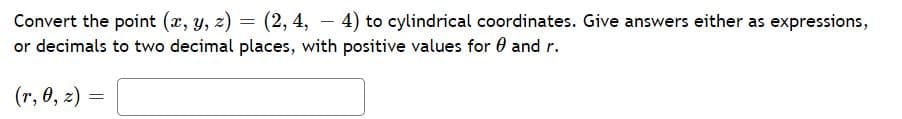 Convert the point (x, y, z) = (2, 4, - 4) to cylindrical coordinates. Give answers either as expressions,
or decimals to two decimal places, with positive values for 0 and r.
(r, 0, z) =
