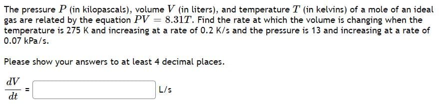 The pressure P (in kilopascals), volume V (in liters), and temperature T (in kelvins) of a mole of an ideal
gas are related by the equation PV = 8.31T. Find the rate at which the volume is changing when the
temperature is 275 K and increasing at a rate of 0.2 K/s and the pressure is 13 and increasing at a rate of
0.07 kPa/s.
Please show your answers to at least 4 decimal places.
dV
L/s
dt

