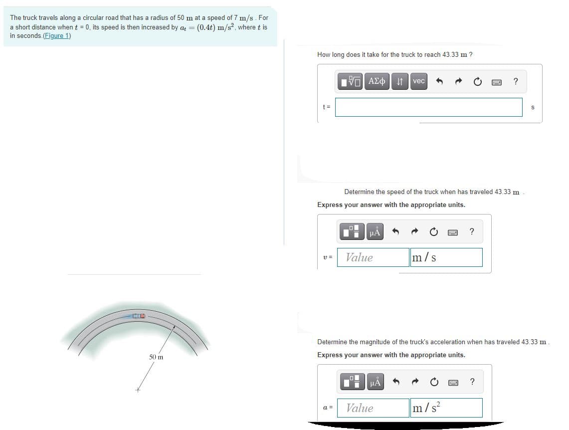 The truck travels along a circular road that has a radius of 50 m at a speed of 7 m/s . For
a short distance when t = 0, its speed is then increased by a = (0.4t) m/s?, where t is
in seconds.(Figure 1)
How long does it take for the truck to reach 43.33 m ?
It vec
t =
Determine the speed of the truck when has traveled 43.33 m
Express your answer with the appropriate units.
?
Value
m/s
Determine the magnitude of the truck's acceleration when has traveled 43.33 m
50 m
Express your answer with the appropriate units.
?
Value
m/s
a =
