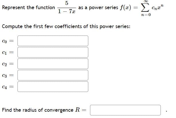Represent the function
as a power series f(x) = > Cnx"
1- 7x
n=0
Compute the first few coefficients of this power series:
Co =
C1
C2 =
C3
C4
Find the radius of convergence R
|| ||
