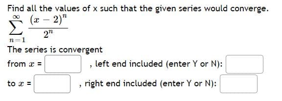 Find all the values of x such that the given series would converge.
(x – 2)"
2"
n=1
The series is convergent
from x =
, left end included (enter Y or N):
to x =
right end included (enter Y or N):
