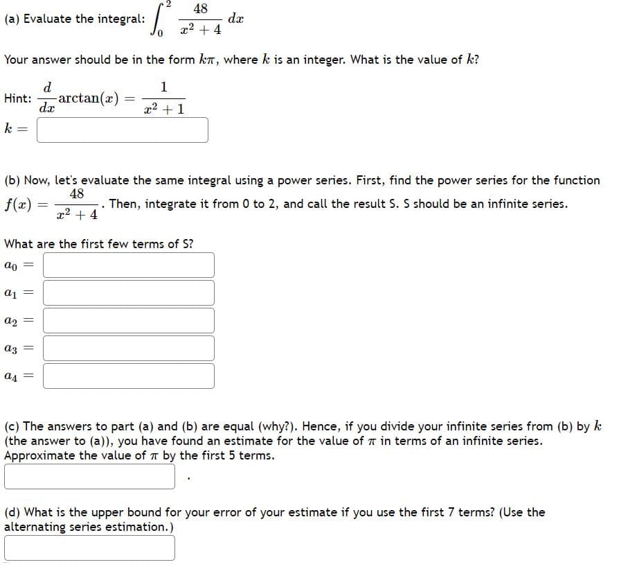 48
dx
x2 + 4
(a) Evaluate the integral:
Your answer should be in the form kn, where k is an integer. What is the value of k?
d
- arctan(x)
1
Hint:
dx
x2 + 1
k
(b) Now, let's evaluate the same integral using a power series. First, find the power series for the function
48
f(x) =
-. Then, integrate it from 0 to 2, and call the result S. S should be an infinite series.
x2 + 4
What are the first few terms of S?
az =
a4 =
(c) The answers to part (a) and (b) are equal (why?). Hence, if you divide your infinite series from (b) by k
(the answer to (a)), you have found an estimate for the value of T in terms of an infinite series.
Approximate the value of r by the first 5 terms.
(d) What is the upper bound for your error of your estimate if you use the first 7 terms? (Use the
alternating series estimation.)
