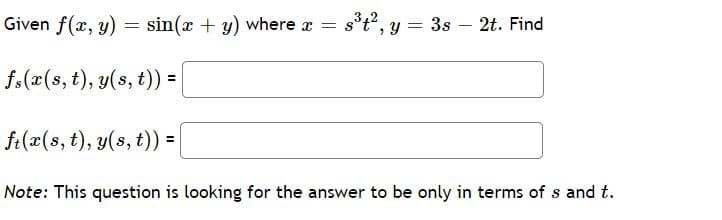 Given f(x, y) = sin(x + y) where x = s°t", y = 3s – 2t. Find
f.(x(s, t), y(s, t)) =
ft(x(s, t), y(s, t)) =|
Note: This question is looking for the answer to be only in terms of s and t.
