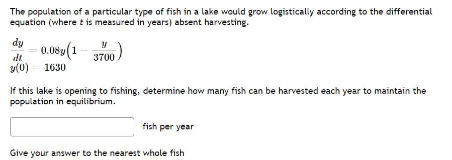 The population of a particular type of fish in a lake would grow logistically according to the differential
equation (where t is measured in years) absent harvesting.
dy
0.08y(1
dt
3700
y(0) = 1630
If this lake is opening to fishing, determine how many fish can be harvested each year to maintain the
population in equilibrium.
fish per year
Give your answer to the nearest whole fish
