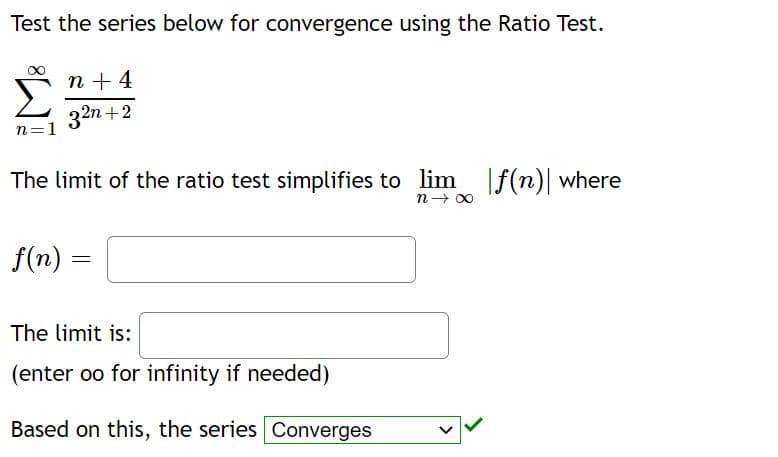 Test the series below for convergence using the Ratio Test.
n + 4
32n +2
n=1
The limit of the ratio test simplifies to lim f(n) where
n→ 00
f(n) =
The limit is:
(enter oo for infinity if needed)
Based on this, the series Converges
