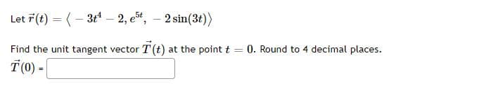 Let 7(t) = (- 3t* – 2, est, – 2 sin(3t))
Find the unit tangent vector T (t) at the point t
0. Round to 4 decimal places.
%3D
T(0) -|
