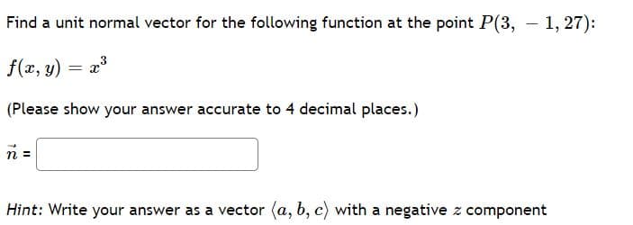 Find a unit normal vector for the following function at the point P(3, - 1, 27):
f(x, y) = x3
(Please show your answer accurate to 4 decimal places.)
n =
Hint: Write your answer as a vector (a, b, c) with a negative z component
