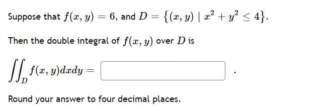 Suppose that f(x, y)
6, and D = {(x, y) | a² + y? < 4}.
Then the double integral of f(x, y) over D is
II
f(x, y)dxdy =
Round your answer to four decimal places.
