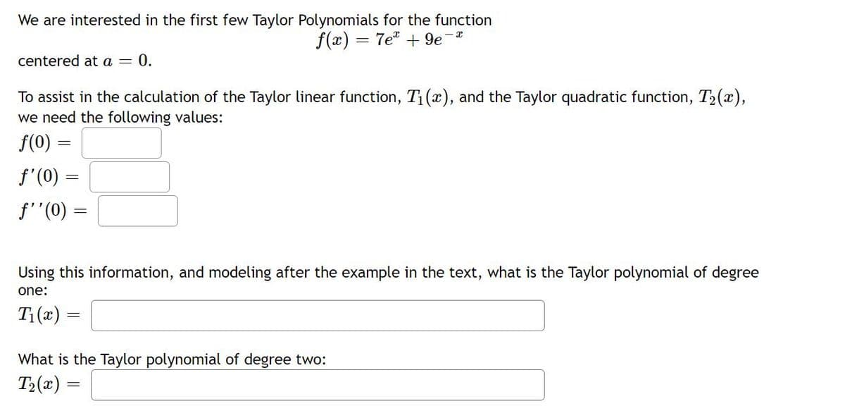 We are interested in the first few Taylor Polynomials for the function
f(x) = 7e* + 9e¯*
centered at a = 0.
To assist in the calculation of the Taylor linear function, T1(x), and the Taylor quadratic function, T2(x),
we need the following values:
f(0) =
f'(0)
f''(0) =
Using this information, and modeling after the example in the text, what is the Taylor polynomial of degree
one:
Ti (x)
What is the Taylor polynomial of degree two:
T3(x) :
