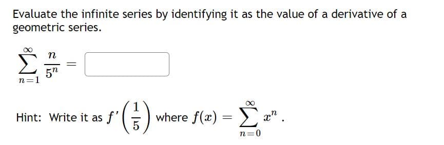 Evaluate the infinite series by identifying it as the value of a derivative of a
geometric series.
Σ
||
5n
n=1
Hint: Write it as f'
where f(x) = x".
Σ
n=0
