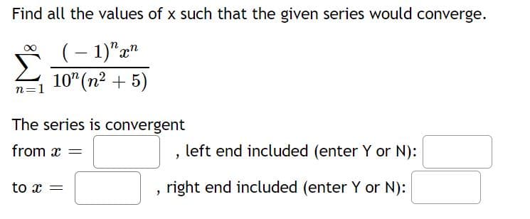 Find all the values of x such that the given series would converge.
(- 1)"x"
10" (n2 + 5)
n=1
The series is convergent
from x
left end included (enter Y or N):
to r =
right end included (enter Y or N):
