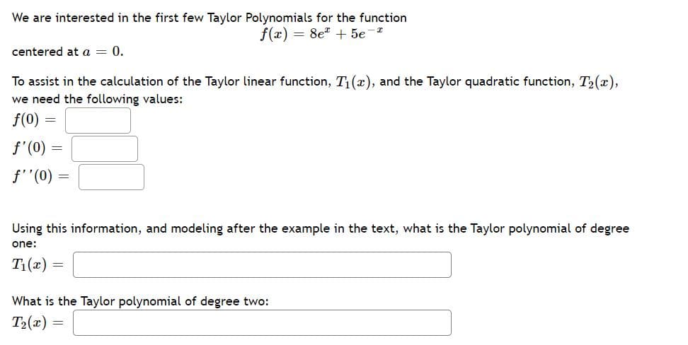We are interested in the first few Taylor Polynomials for the function
f(x) = 8e* + 5e-*
centered at a = 0.
To assist in the calculation of the Taylor linear function, T(x), and the Taylor quadratic function, T2(x),
we need the following values:
f(0) =
f'(0) =
f''(0) =
Using this information, and modeling after the example in the text, what is the Taylor polynomial of degree
one:
T1(x) =
What is the Taylor polynomial of degree two:
T2(x) =
