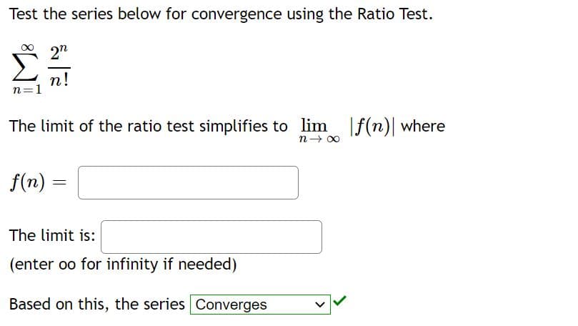 Test the series below for convergence using the Ratio Test.
2n
n!
n=1
The limit of the ratio test simplifies to lim f(n)| where
n- 00
f(n) =
The limit is:
(enter oo for infinity if needed)
Based on this, the series Converges
