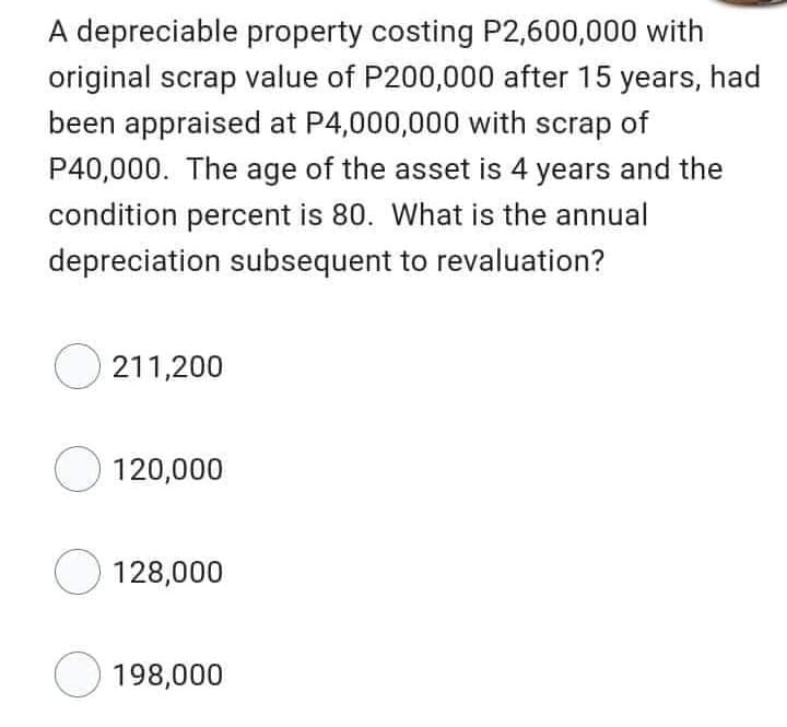 A depreciable property costing P2,600,000 with
original scrap value of P200,000 after 15 years, had
been appraised at P4,000,000 with scrap of
P40,000. The age of the asset is 4 years and the
condition percent is 80. What is the annual
depreciation subsequent to revaluation?
211,200
120,000
128,000
198,000