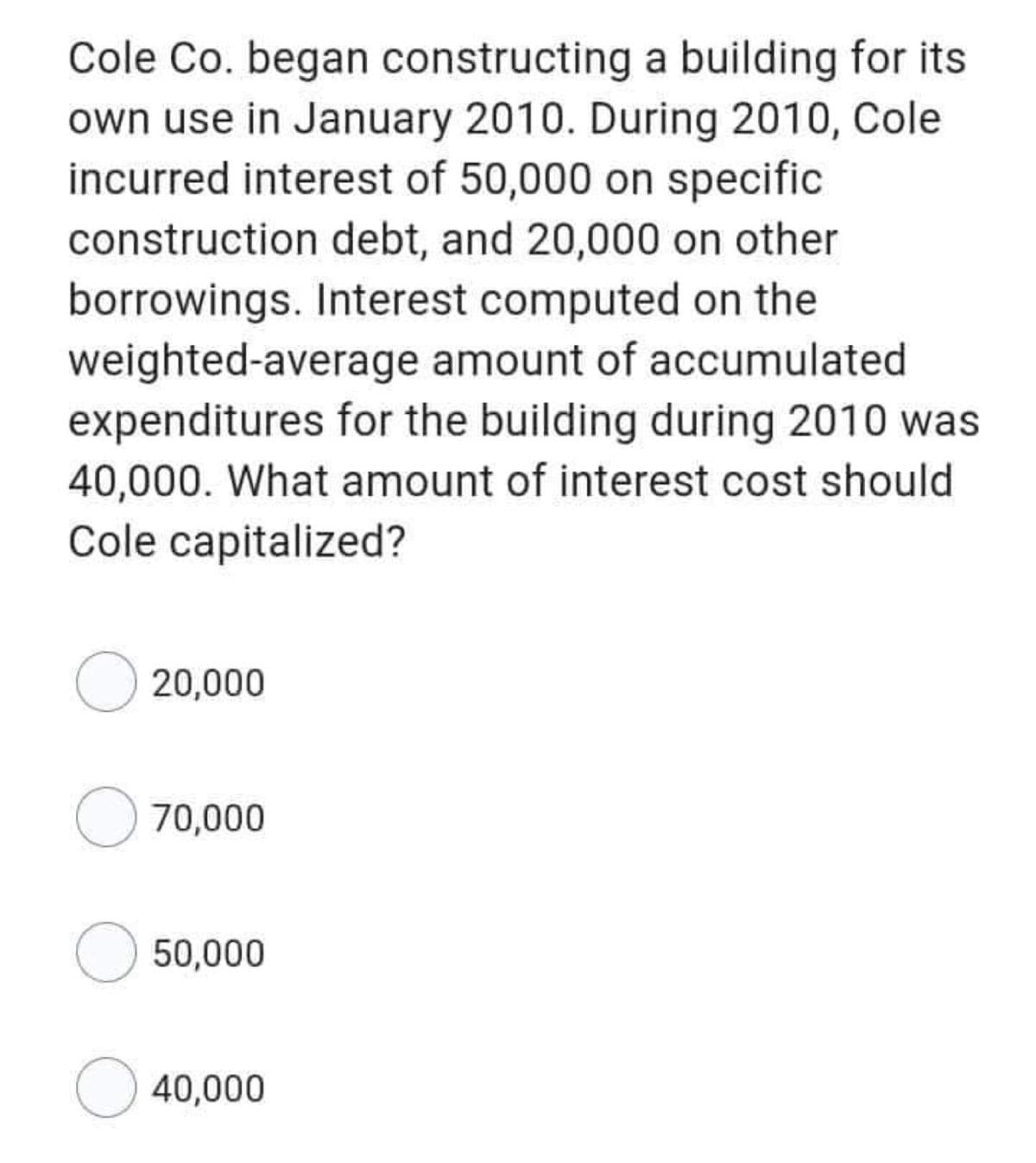 Cole Co. began constructing a building for its
own use in January 2010. During 2010, Cole
incurred interest of 50,000 on specific
construction debt, and 20,000 on other
borrowings. Interest computed on the
weighted-average amount of accumulated
expenditures for the building during 2010 was
40,000. What amount of interest cost should
Cole capitalized?
O 20,000
70,000
O 50,000
O 40,000