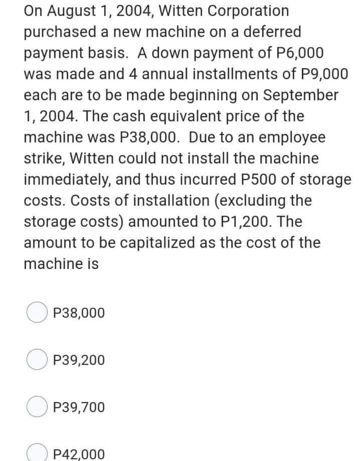 On August 1, 2004, Witten Corporation
purchased a new machine on a deferred
payment basis. A down payment of P6,000
was made and 4 annual installments of P9,000
each are to be made beginning on September
1, 2004. The cash equivalent price of the
machine was P38,000. Due to an employee
strike, Witten could not install the machine
immediately, and thus incurred P500 of storage
costs. Costs of installation (excluding the
storage costs) amounted to P1,200. The
amount to be capitalized as the cost of the
machine is
OP38,000
OP39,200
OP39,700
P42,000