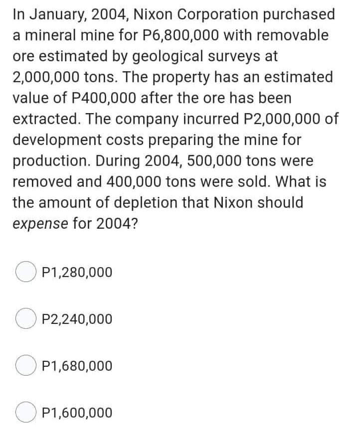 In January, 2004, Nixon Corporation purchased
a mineral mine for P6,800,000 with removable
ore estimated by geological surveys at
2,000,000 tons. The property has an estimated
value of P400,000 after the ore has been
extracted. The company incurred P2,000,000 of
development costs preparing the mine for
production. During 2004, 500,000 tons were
removed and 400,000 tons were sold. What is
the amount of depletion that Nixon should
expense for 2004?
P1,280,000
OP2,240,000
P1,680,000
OP1,600,000