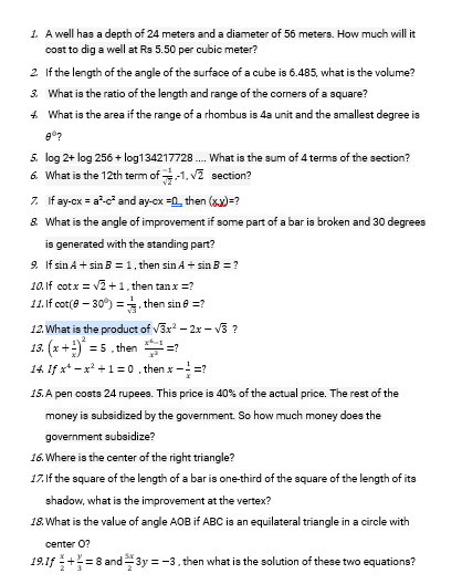 1. A well has a depth of 24 meters and a diameter of 56 meters. How much will it
cost to dig a well at Rs 5.50 per cubic meter?
2 If the length of the angle of the surface of a cube is 6.485, what is the volume?
3. What is the ratio of the length and range of the corners of a square?
4 What is the area if the range of a rhombus is 4a unit and the amallest degree is
5. log 2+ log 256 + log134217728 . What is the sum of 4 terms of the section?
6. What is the 12th term of -1. v2 section?
7. If ay-cx = a-c and ay-cx =0 then (xx)=?
8 What is the angle of improvement if some part of a bar is broken and 30 degrees
is generated with the standing part?
9. If sin A + sin B = 1, then sin A + sin B = ?
10.If cotx = v2 +1, then tan x =?
11. If cot(e – 30°) =, then sin e =?
12. What is the product of v3x - 2x - V3 ?
13. (x+) = 5 . then =?
14. If x* - x* +1= 0 , then x - =?
15. A pen costs 24 rupees. This price is 40% of the actual price. The rest of the
money is subsidized by the government. So how much money does the
government subaidize?
16. Where is the center of the right triangle?
17.If the square of the length of a bar is one-third of the square of the length of its
shadow, what is the improvement at the vertex?
18. What is the value of angle AOB if ABC is an equilateral triangle in a circle with
center 0?
19.1f += 8 and3y = -3, then what is the solution of these two equations?
