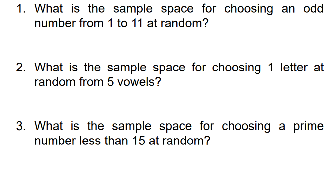 1. What is the sample space for choosing an odd
number from 1 to 11 at random?
2. What is the sample space for choosing 1 letter at
random from 5 vowels?
3. What is the sample space for choosing a prime
number less than 15 at random?
