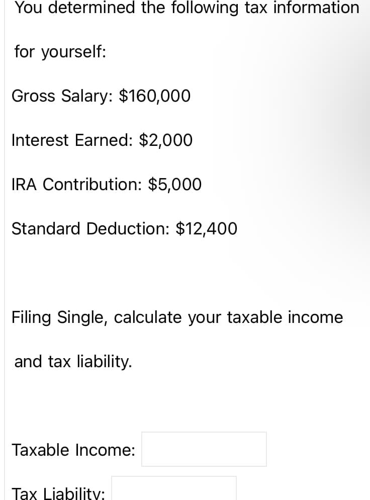 You determined the following tax information
for yourself:
Gross Salary: $160,000
Interest Earned: $2,000
IRA Contribution: $5,000
Standard Deduction: $12,400
Filing Single, calculate your taxable income
and tax liability.
Taxable Income:
Tax Liability: