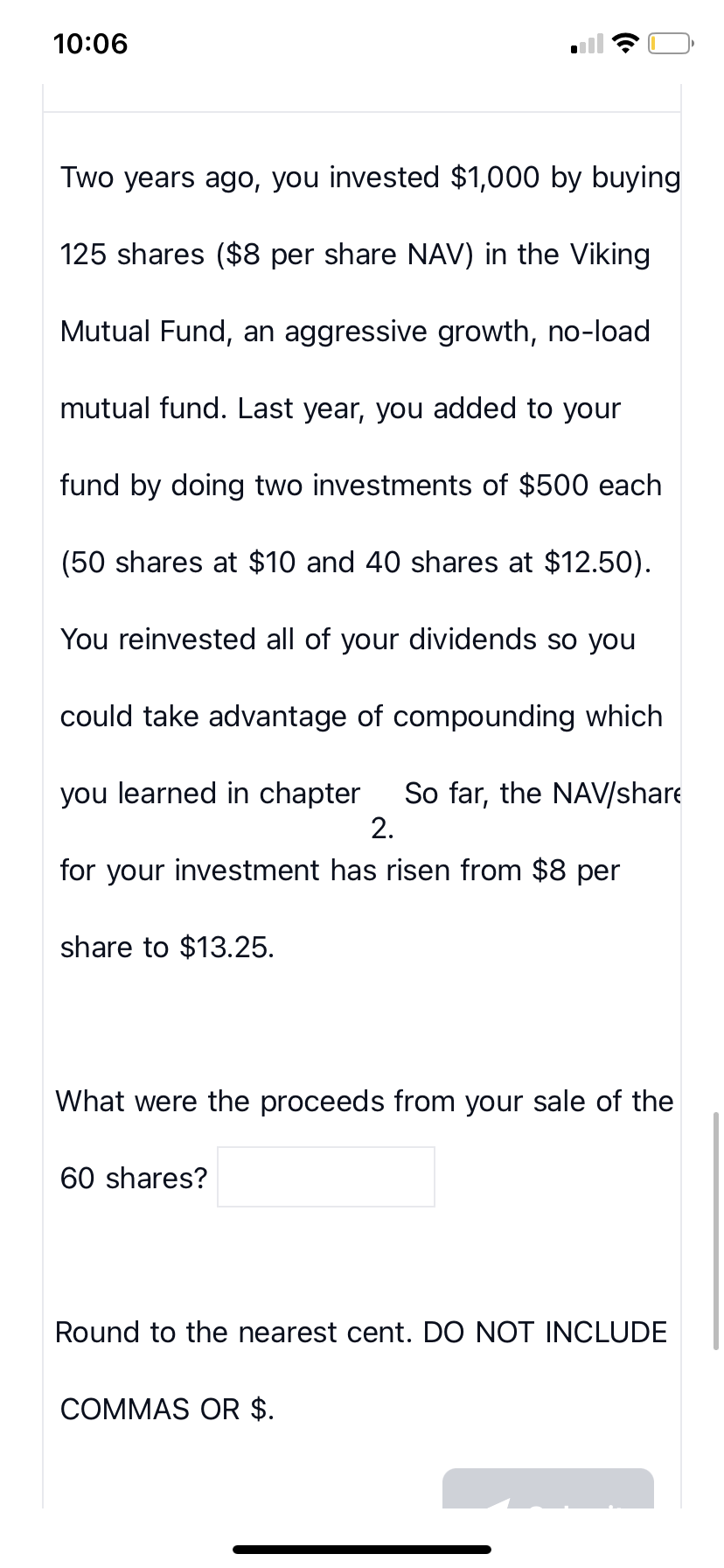 10:06
Two years ago, you invested $1,000 by buying
125 shares ($8 per share NAV) in the Viking
Mutual Fund, an aggressive growth, no-load
mutual fund. Last year, you added to your
fund by doing two investments of $500 each
(50 shares at $10 and 40 shares at $12.50).
You reinvested all of your dividends so you
could take advantage of compounding which
you learned in chapter So far, the NAV/share
2.
for your investment has risen from $8 per
share to $13.25.
What were the proceeds from your sale of the
60 shares?
Round to the nearest cent. DO NOT INCLUDE
COMMAS OR $.