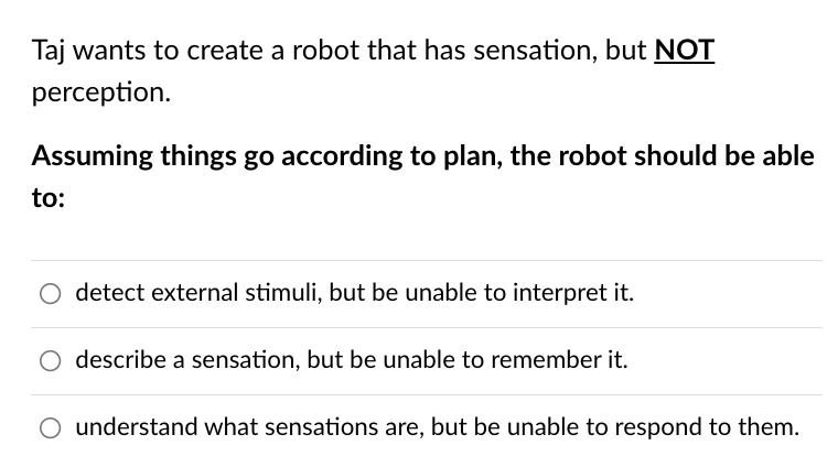 Taj wants to create a robot that has sensation, but NOT
perception.
Assuming things go according to plan, the robot should be able
to:
O detect external stimuli, but be unable to interpret it.
O describe a sensation, but be unable to remember it.
O understand what sensations are, but be unable to respond to them.
