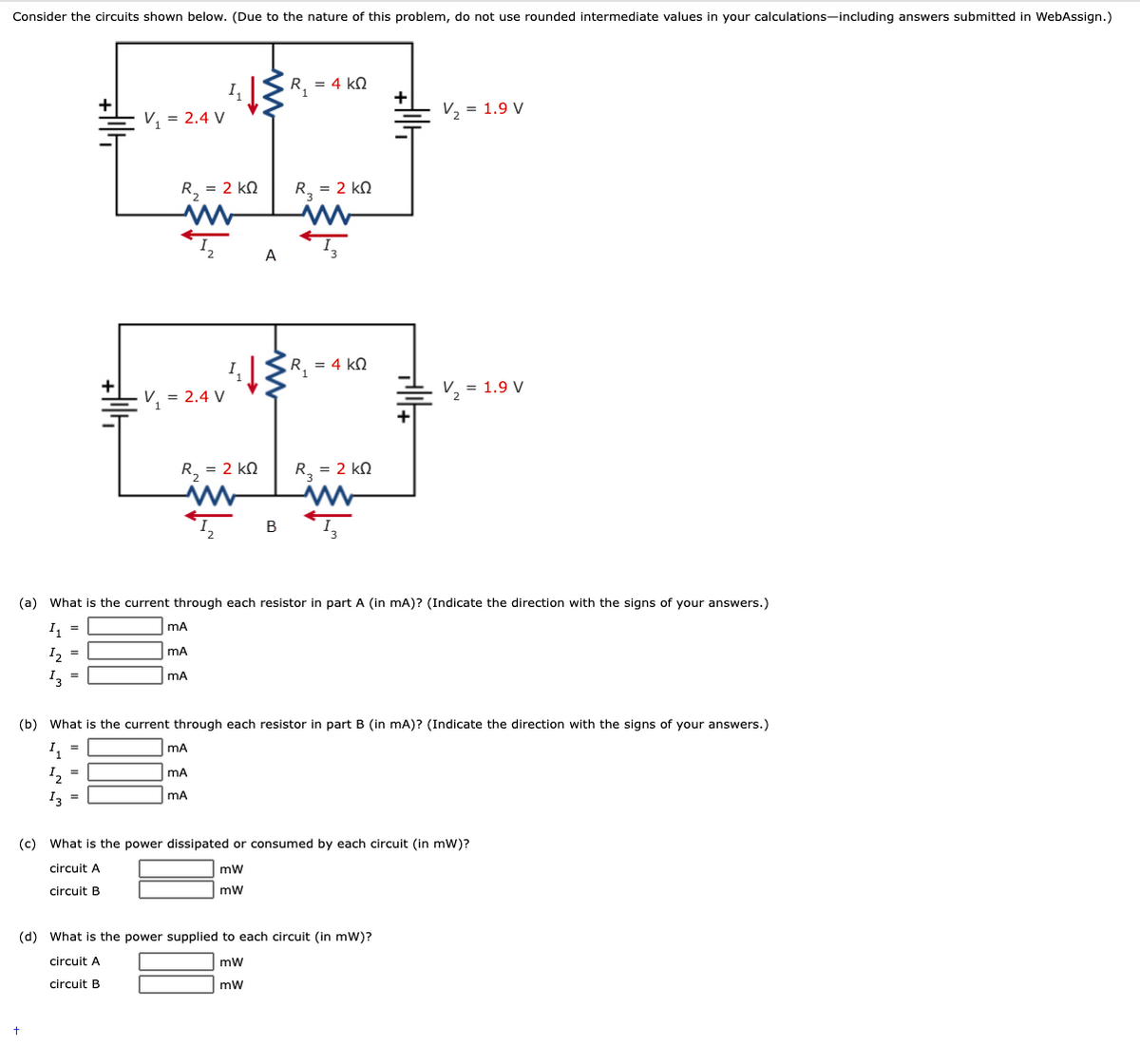 Consider the circuits shown below. (Due to the nature of this problem, do not use rounded intermediate values in your calculations-including answers submitted in WebAssign.)
R, = 4 kN
V, = 2.4 V
V, = 1.9 V
R, = 2 kN
R, = 2 kN
A
R, = 4 kN
V, = 2.4 V
V, = 1.9 V
R, = 2 kN
R, = 2 kN
В
(a) What is the current through each resistor in part A (in mA)? (Indicate the direction with the signs of your answers.)
I, =
mA
I2 =
I, =
mA
(b) What is the current through each resistor in part B (in mA)? (Indicate the direction with the signs of your answers.)
I, =
I, =
mA
I3 =
mA
(c) What is the power dissipated or consumed by each circuit (in mWw)?
circuit A
circuit B
mw
(d) What is the power supplied to each circuit (in mW)?
circuit A
mw
circuit B
mw
