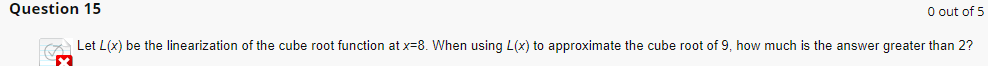 0 out of 5
Question 15
Let L(x) be the linearization of the cube root function at x=8. When using L(x) to approximate the cube root of 9, how much is the answer greater than 2?