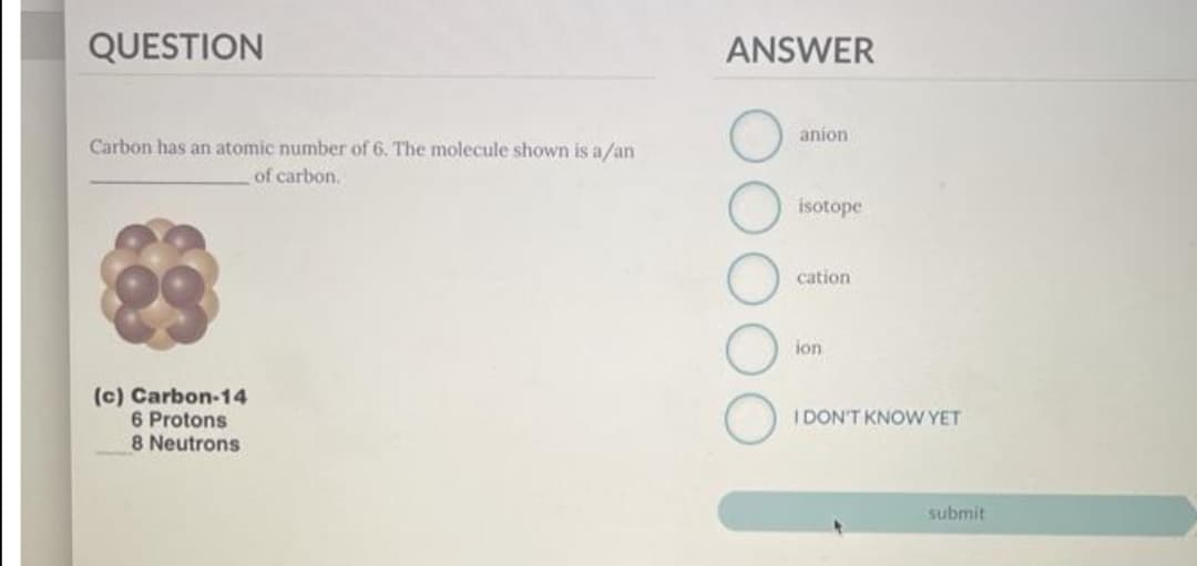 QUESTION
ANSWER
anion
Carbon has an atomic number of 6. The molecule shown is a/an
of carbon.
isotope
cation
ion
(c) Carbon-14
6 Protons
8 Neutrons
I DON'T KNOW YET
submit
