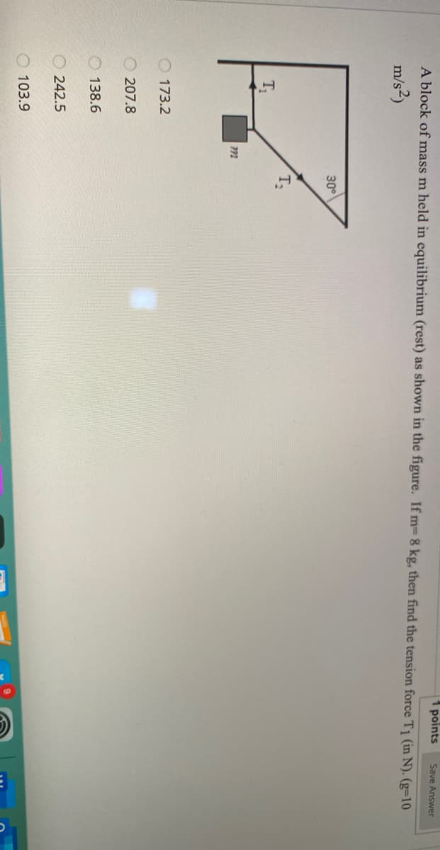 points
Save Answer
A block of mass m held in equilibrium (rest) as shown in the figure. If m= 8 kg, then find the tension force T1 (in N). (g=10
m/s²)
30°
T2
T
O 173.2
207.8
O 138.6
O 242.5
O 103.9
