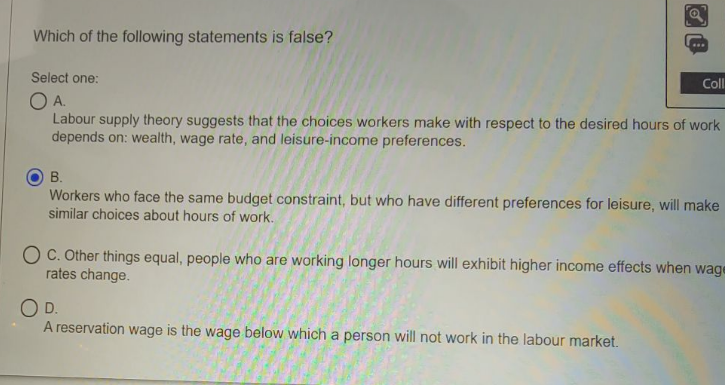 Which of the following statements is false?
..
Select one:
Cll
OA.
Labour supply theory suggests that the choices workers make with respect to the desired hours of work
depends on: wealth, wage rate, and leisure-income preferences.
В.
Workers who face the same budget constraint, but who have different preferences for leisure, will make
similar choices about hours of work.
C. Other things equal, people who are working longer hours will exhibit higher income effects when wage
rates change.
OD.
A reservation wage is the wage below which a person will not work in the labour market.
