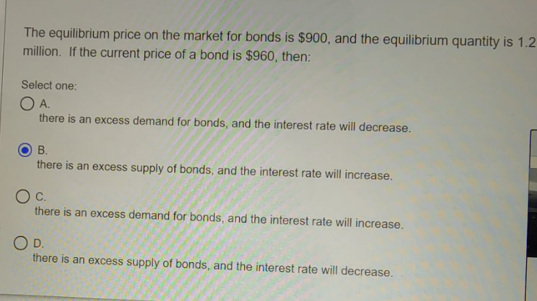 The equilibrium price on the market for bonds is $900, and the equilibrium quantity is 1.2
million. If the current price of a bond is $960, then:
Select one:
OA.
there is an excess demand for bonds, and the interest rate will decrease.
В.
there is an excess supply of bonds, and the interest rate will increase.
С.
there is an excess demand for bonds, and the interest rate will increase.
OD.
there is an excess supply of bonds, and the interest rate will decrease.
