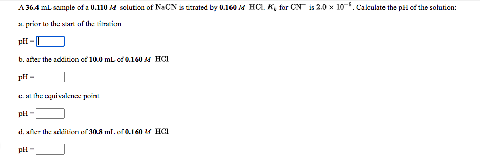 A 36.4 mL sample of a 0.110 M solution of NaCN is titrated by 0.160 M HCI. K, for CN is 2.0 x 10-5. Calculate the pH of the solution:
a. prior to the start of the titration
pH
b. after the addition of 10.0 mL of 0.160 M HCI
pH
c. at the equivalence point
pH
d. after the addition of 30.8 mL of 0.160 M HCI
pH
