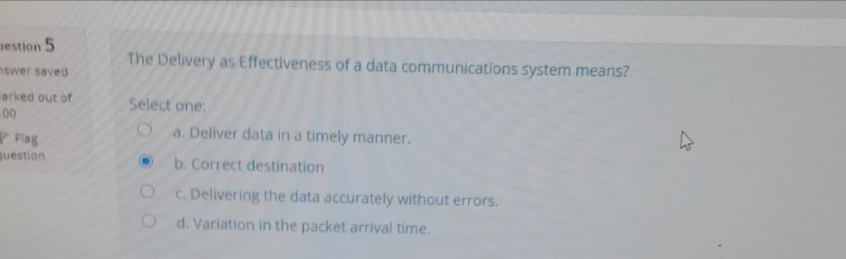 uestion 5
The Delivery as Effectiveness of a data communications system means?
nswer saved
larked out of
Select one:
00
a. Deliver data in a timely manner.
Flag
juestion
b. Correct destination
C. Delivering the data accurately without errors.
d. Variation in the packet arrival time.
