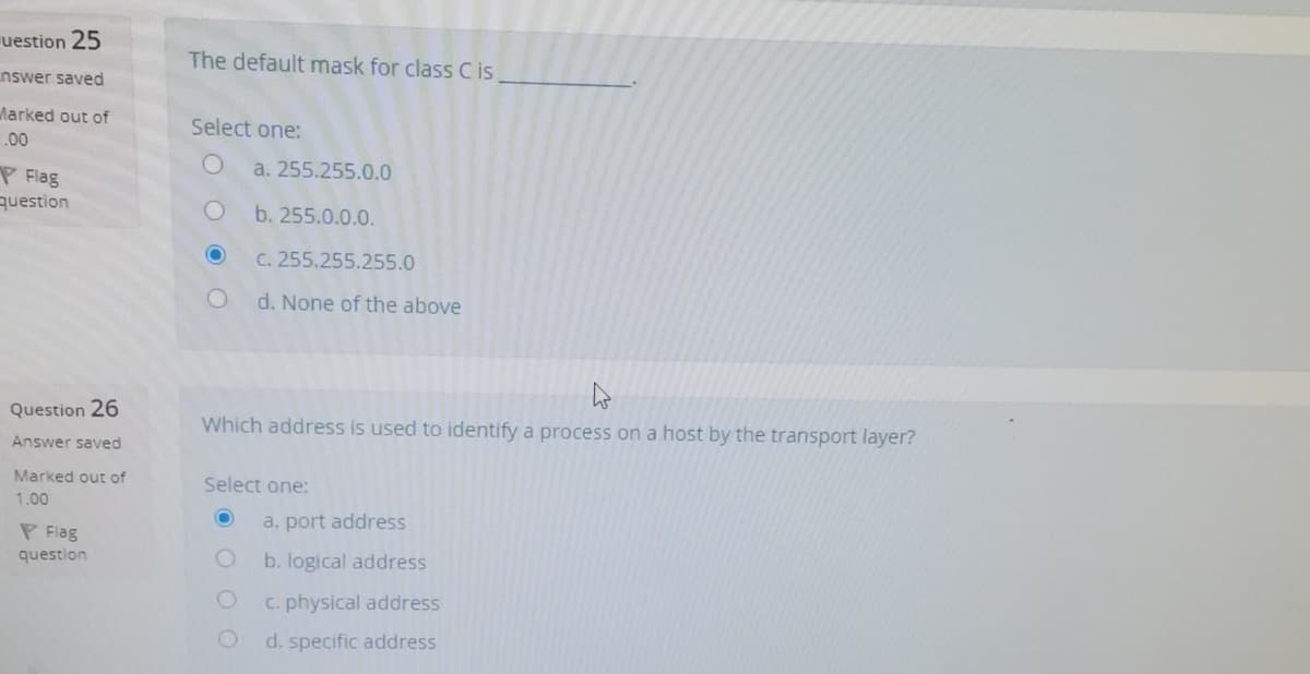 uestion 25
The default mask for class C i,
nswer saved
Marked out of
Select one:
00
a. 255.255.0.0
P Flag
question
b. 255.0.0.0.
C. 255.255.255.0
d. None of the above
Question 26
Which address is used to identify a process on a host by the transport layer?
Answer saved
Marked out of
Select one:
1.00
a. port address
P Flag
question
b. logical address
C. physical address
d. specific address
