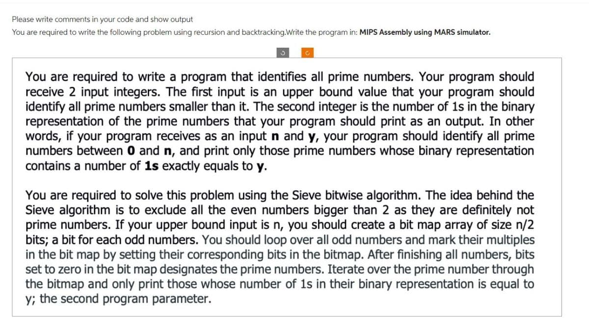 Please write comments in your code and show output
You are required to write the following problem using recursion and backtracking.Write the program in: MIPS Assembly using MARS simulator.
3
You are required to write a program that identifies all prime numbers. Your program should
receive 2 input integers. The first input is an upper bound value that your program should
identify all prime numbers smaller than it. The second integer is the number of 1s in the binary
representation of the prime numbers that your program should print as an output. In other
words, if your program receives as an input n and y, your program should identify all prime
numbers between 0 and n, and print only those prime numbers whose binary representation
contains a number of 1s exactly equals to y.
You are required to solve this problem using the Sieve bitwise algorithm. The idea behind the
Sieve algorithm is to exclude all the even numbers bigger than 2 as they are definitely not
prime numbers. If your upper bound input is n, you should create a bit map array of size n/2
bits; a bit for each odd numbers. You should loop over all odd numbers and mark their multiples
in the bit map by setting their corresponding bits in the bitmap. After finishing all numbers, bits
set to zero in the bit map designates the prime numbers. Iterate over the prime number through
the bitmap and only print those whose number of 1s in their binary representation is equal to
y; the second program parameter.