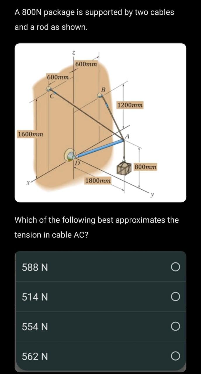 A 800N package is supported by two cables
and a rod as shown.
1600mm
600mm.
588 N
514 N
554 N
600mm
562 N
B
1800mm
Which of the following best approximates the
tension in cable AC?
1200mm
A
800mm