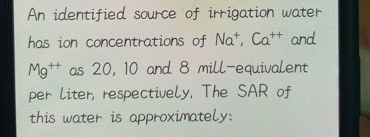 An identified source of irrigation water
has ion concentrations of Nat, Catt and
Mgt as 20, 10 and 8 mill-equivalent
per liter, respectively. The SAR of
this water is approximately: