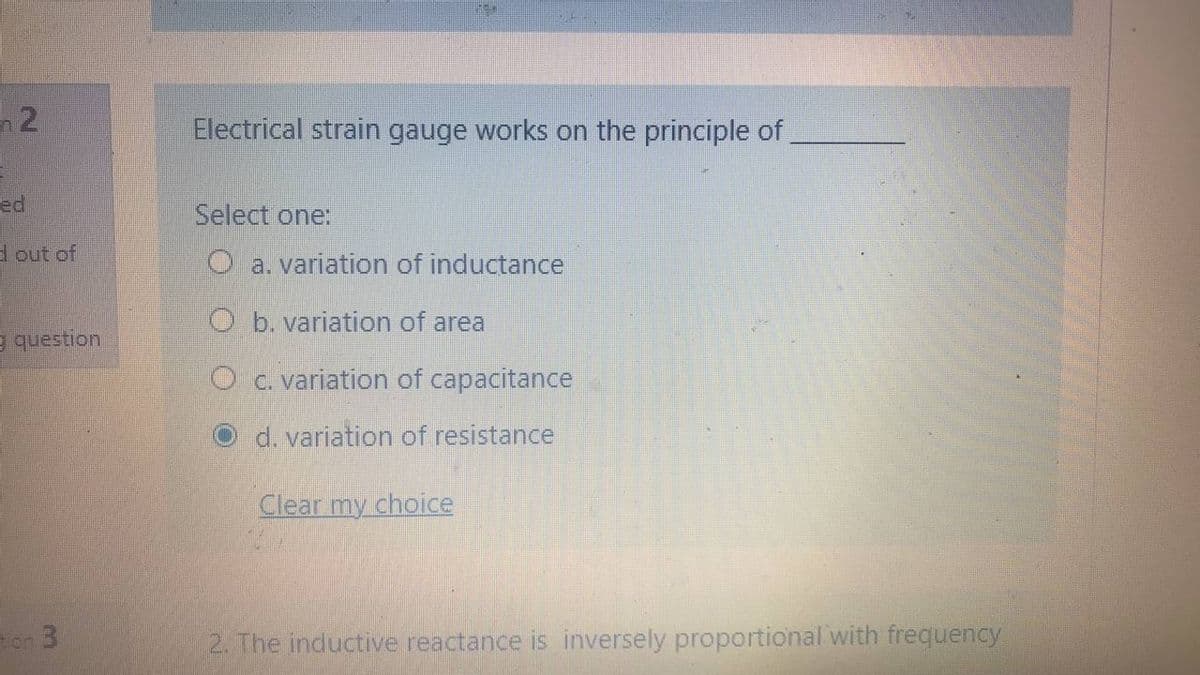 n 2
Electrical strain gauge works on the principle of
ed
Select one:
d out of
O a. variation of inductance
O b. variation of area
e question
O c. variation of capacitance
d. variation of resistance
Clear my choice
ton 3
2. The inductive reactance is inversely proportional with frequency
