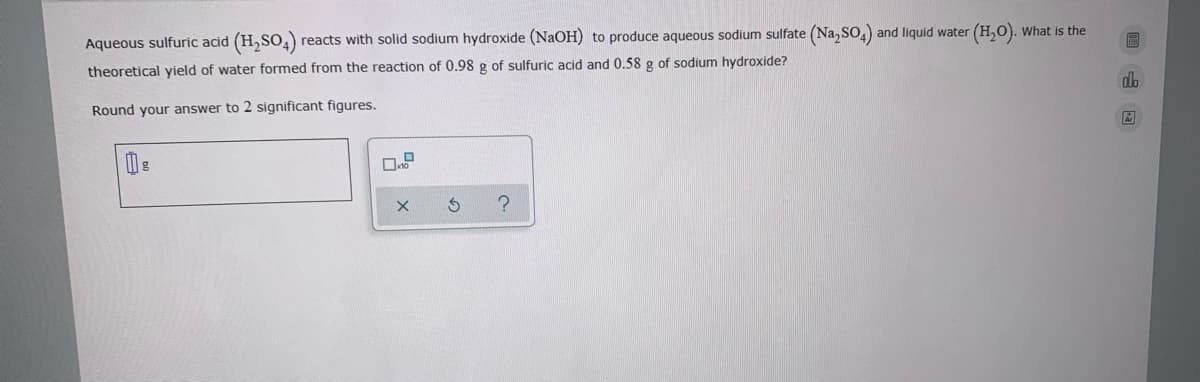 Aqueous sulfuric acid (H,SO,)
reacts with solid sodium hydroxide (NaOH) to produce aqueous sodium sulfate (Na, SO,) and liquid water (H,O). what is the
theoretical yield of water formed from the reaction of 0.98 g of sulfuric acid and 0.58 g of sodium hydroxide?
Round your answer to 2 significant figures.
