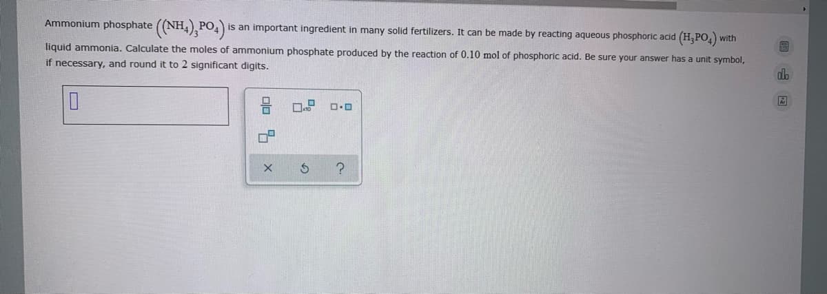 Ammonium phosphate ((NH,),PO,)
is an important ingredient in many solid fertilizers. It can be made by reacting aqueous phosphoric acid (H,PO,)
with
liquid ammonia. Calculate the moles of ammonium phosphate produced by the reaction of 0.10 mol of phosphoric acid. Be sure your answer has a unit symbol,
if necessary, and round it to 2 significant digits.
do
olo 4
