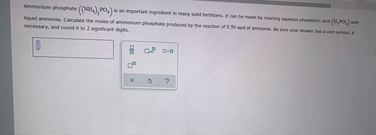 Ammonium phosphate ((NH,),PO4)i
is an important ingredient in many solid fertilizers. It can be made by reacting aqueous phosphoric acid (H,PO,)
with
liquid ammonia. Calculate the moles of ammonium phosphate produced by the reaction of 0.50 mol of ammonia. Be sure your answer has a unit symbol, if
necessary, and round it to 2 significant digits.
olo 4 x
