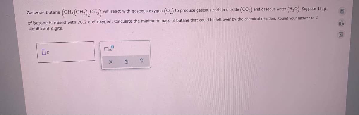 Gaseous butane (CH3(CH,) CH;) will react with gaseous oxygen (0,) to produce gaseous carbon dioxide (CO2) and gaseous water (H,O). Suppose 15. g
of butane is mixed with 70.2 g of oxygen. Calculate the minimum mass of butane that could be left over by the chemical reaction. Round your answer to 2
significant digits.
da
