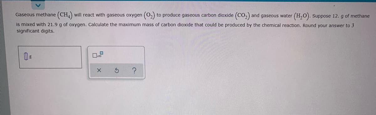 Gaseous methane (CH) will react with gaseous oxygen (0,) to produce gaseous carbon dioxide (CO,) and gaseous water (H,O). Suppose 12. g of methane
is mixed with 21.9 g of oxygen. Calculate the maximum mass of carbon dioxide that could be produced by the chemical reaction. Round your answer to 3
significant digits.
